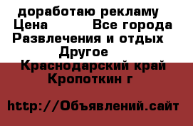 доработаю рекламу › Цена ­ --- - Все города Развлечения и отдых » Другое   . Краснодарский край,Кропоткин г.